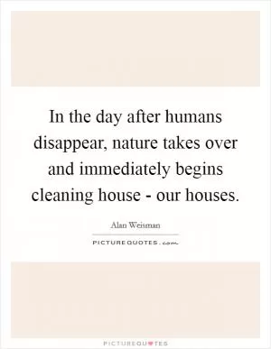 In the day after humans disappear, nature takes over and immediately begins cleaning house - our houses Picture Quote #1