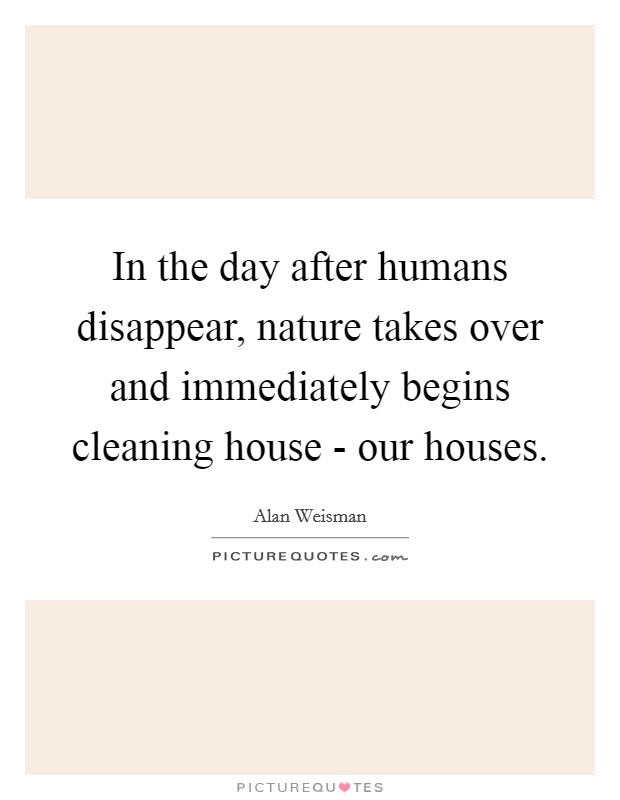 In the day after humans disappear, nature takes over and immediately begins cleaning house - our houses. Picture Quote #1