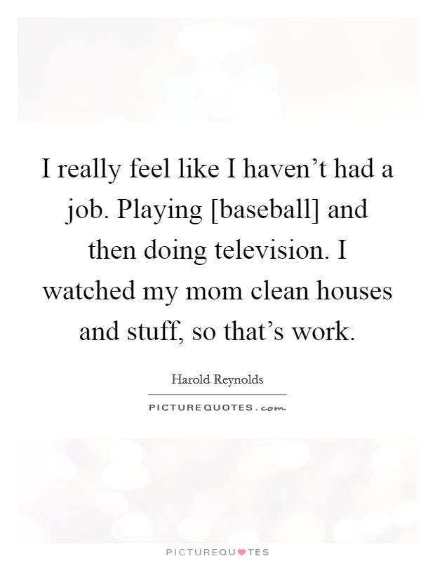 I really feel like I haven't had a job. Playing [baseball] and then doing television. I watched my mom clean houses and stuff, so that's work. Picture Quote #1