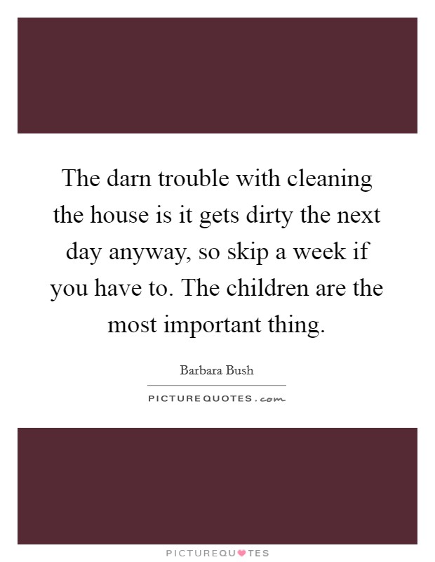 The darn trouble with cleaning the house is it gets dirty the next day anyway, so skip a week if you have to. The children are the most important thing. Picture Quote #1