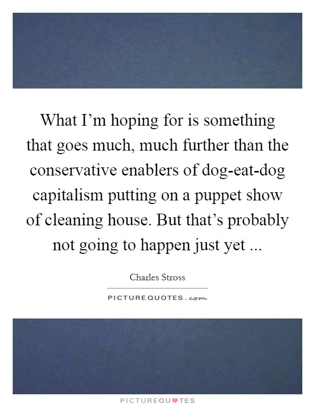 What I'm hoping for is something that goes much, much further than the conservative enablers of dog-eat-dog capitalism putting on a puppet show of cleaning house. But that's probably not going to happen just yet ... Picture Quote #1