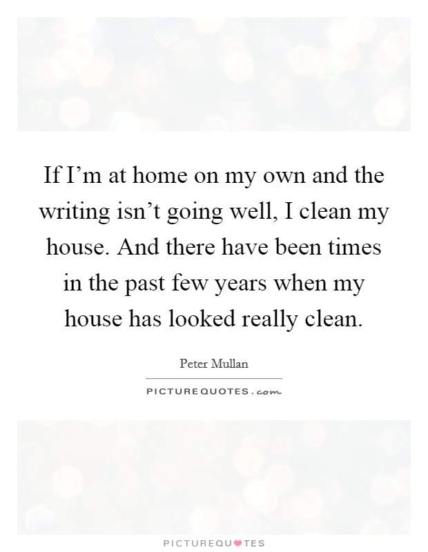 If I'm at home on my own and the writing isn't going well, I clean my house. And there have been times in the past few years when my house has looked really clean. Picture Quote #1