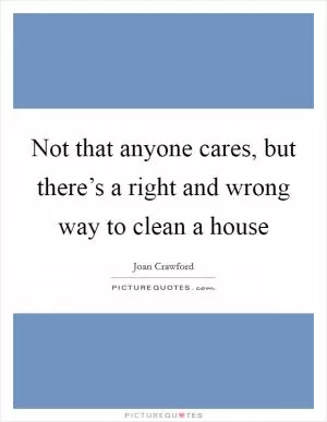 Not that anyone cares, but there’s a right and wrong way to clean a house Picture Quote #1
