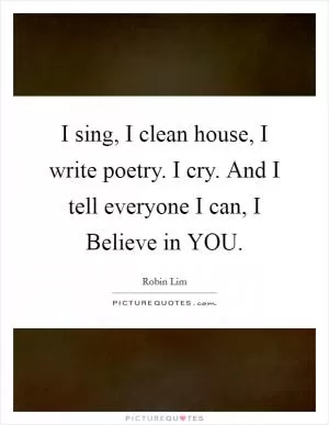 I sing, I clean house, I write poetry. I cry. And I tell everyone I can, I Believe in YOU Picture Quote #1