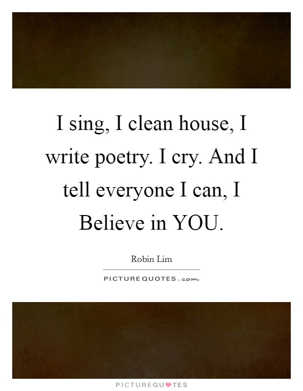 I sing, I clean house, I write poetry. I cry. And I tell everyone I can, I Believe in YOU. Picture Quote #1