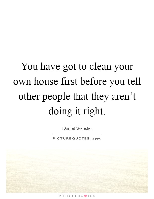 You have got to clean your own house first before you tell other people that they aren't doing it right. Picture Quote #1