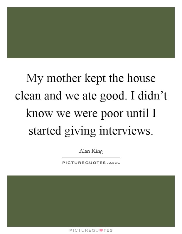 My mother kept the house clean and we ate good. I didn't know we were poor until I started giving interviews. Picture Quote #1