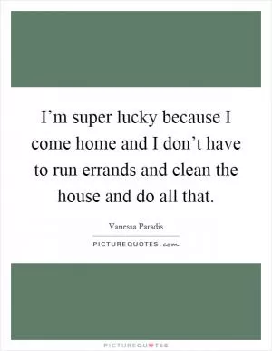 I’m super lucky because I come home and I don’t have to run errands and clean the house and do all that Picture Quote #1