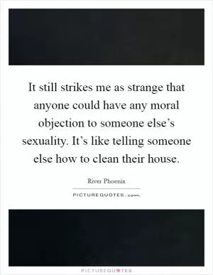 It still strikes me as strange that anyone could have any moral objection to someone else’s sexuality. It’s like telling someone else how to clean their house Picture Quote #1