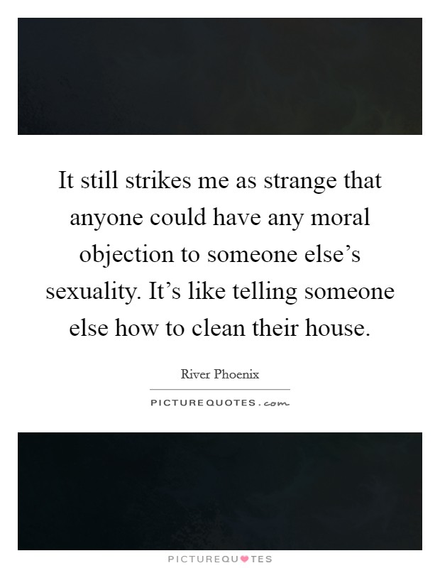 It still strikes me as strange that anyone could have any moral objection to someone else's sexuality. It's like telling someone else how to clean their house. Picture Quote #1
