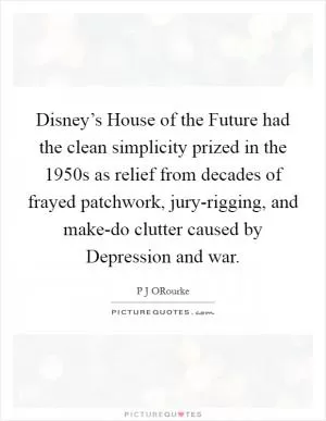 Disney’s House of the Future had the clean simplicity prized in the 1950s as relief from decades of frayed patchwork, jury-rigging, and make-do clutter caused by Depression and war Picture Quote #1
