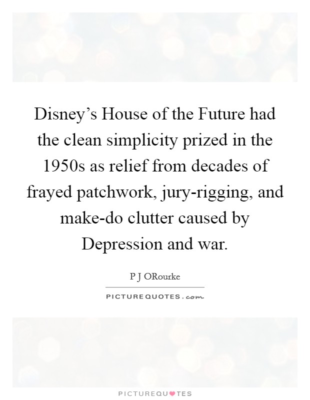 Disney's House of the Future had the clean simplicity prized in the 1950s as relief from decades of frayed patchwork, jury-rigging, and make-do clutter caused by Depression and war. Picture Quote #1