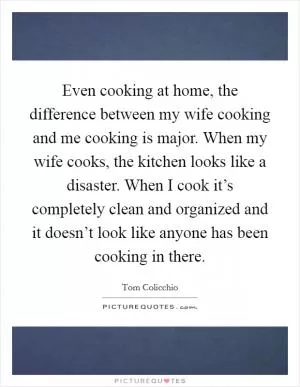 Even cooking at home, the difference between my wife cooking and me cooking is major. When my wife cooks, the kitchen looks like a disaster. When I cook it’s completely clean and organized and it doesn’t look like anyone has been cooking in there Picture Quote #1