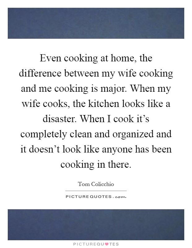 Even cooking at home, the difference between my wife cooking and me cooking is major. When my wife cooks, the kitchen looks like a disaster. When I cook it's completely clean and organized and it doesn't look like anyone has been cooking in there. Picture Quote #1