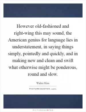 However old-fashioned and right-wing this may sound, the American genius for language lies in understatement, in saying things simply, pointedly and quickly, and in making new and clean and swift what otherwise might be ponderous, round and slow Picture Quote #1