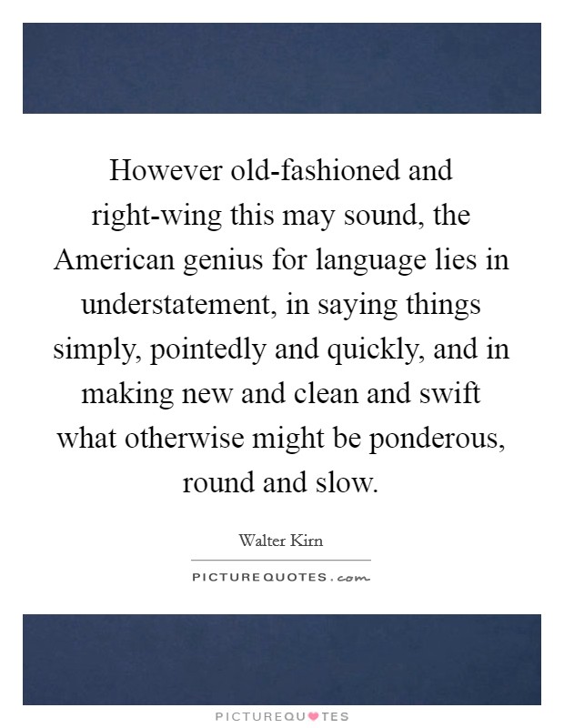 However old-fashioned and right-wing this may sound, the American genius for language lies in understatement, in saying things simply, pointedly and quickly, and in making new and clean and swift what otherwise might be ponderous, round and slow. Picture Quote #1