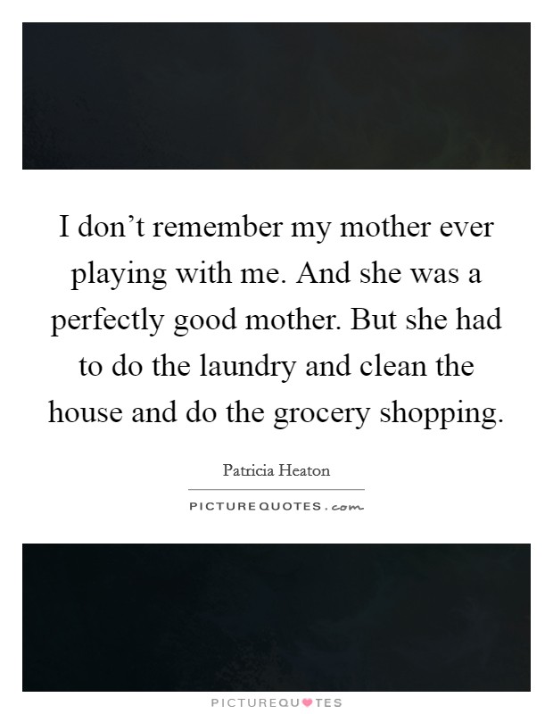 I don't remember my mother ever playing with me. And she was a perfectly good mother. But she had to do the laundry and clean the house and do the grocery shopping. Picture Quote #1