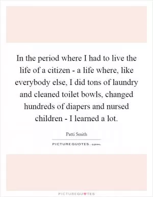 In the period where I had to live the life of a citizen - a life where, like everybody else, I did tons of laundry and cleaned toilet bowls, changed hundreds of diapers and nursed children - I learned a lot Picture Quote #1