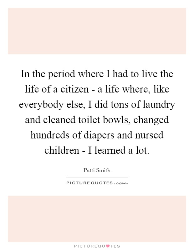 In the period where I had to live the life of a citizen - a life where, like everybody else, I did tons of laundry and cleaned toilet bowls, changed hundreds of diapers and nursed children - I learned a lot. Picture Quote #1