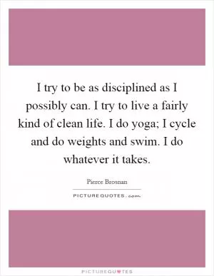 I try to be as disciplined as I possibly can. I try to live a fairly kind of clean life. I do yoga; I cycle and do weights and swim. I do whatever it takes Picture Quote #1