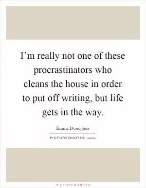 I’m really not one of these procrastinators who cleans the house in order to put off writing, but life gets in the way Picture Quote #1