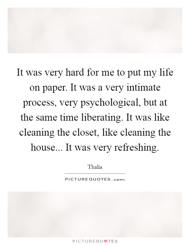 It was very hard for me to put my life on paper. It was a very intimate process, very psychological, but at the same time liberating. It was like cleaning the closet, like cleaning the house... It was very refreshing. Picture Quote #1