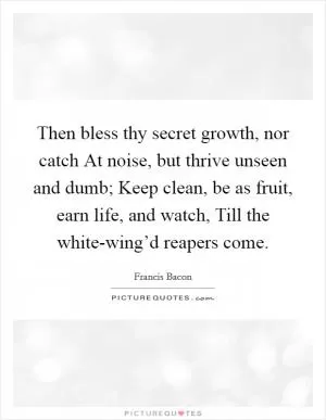 Then bless thy secret growth, nor catch At noise, but thrive unseen and dumb; Keep clean, be as fruit, earn life, and watch, Till the white-wing’d reapers come Picture Quote #1