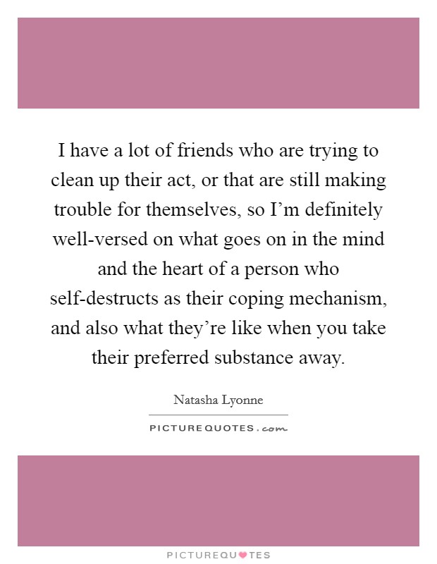 I have a lot of friends who are trying to clean up their act, or that are still making trouble for themselves, so I'm definitely well-versed on what goes on in the mind and the heart of a person who self-destructs as their coping mechanism, and also what they're like when you take their preferred substance away. Picture Quote #1