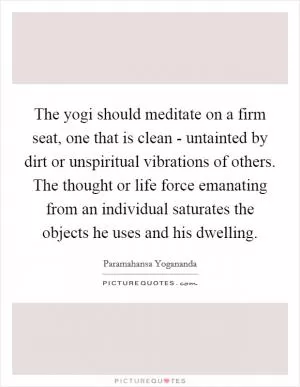 The yogi should meditate on a firm seat, one that is clean - untainted by dirt or unspiritual vibrations of others. The thought or life force emanating from an individual saturates the objects he uses and his dwelling Picture Quote #1