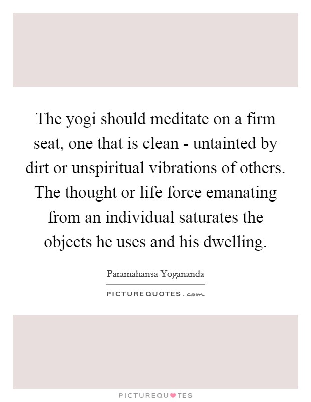 The yogi should meditate on a firm seat, one that is clean - untainted by dirt or unspiritual vibrations of others. The thought or life force emanating from an individual saturates the objects he uses and his dwelling. Picture Quote #1