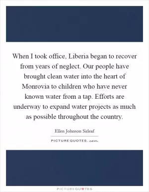 When I took office, Liberia began to recover from years of neglect. Our people have brought clean water into the heart of Monrovia to children who have never known water from a tap. Efforts are underway to expand water projects as much as possible throughout the country Picture Quote #1