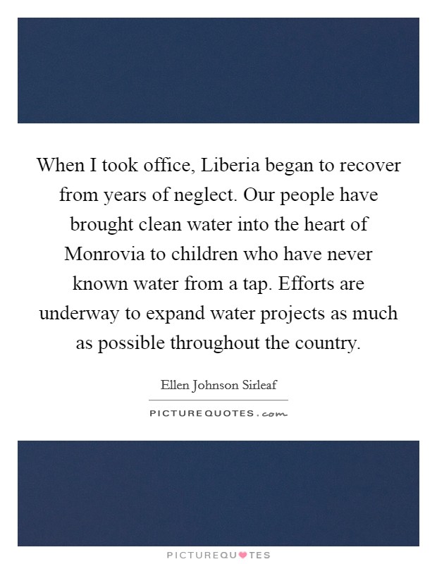 When I took office, Liberia began to recover from years of neglect. Our people have brought clean water into the heart of Monrovia to children who have never known water from a tap. Efforts are underway to expand water projects as much as possible throughout the country. Picture Quote #1
