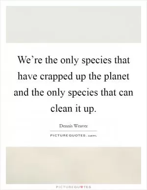 We’re the only species that have crapped up the planet and the only species that can clean it up Picture Quote #1