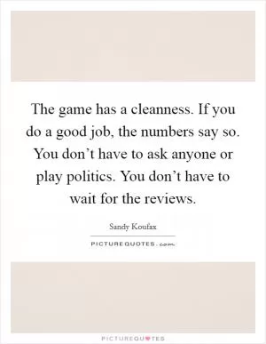 The game has a cleanness. If you do a good job, the numbers say so. You don’t have to ask anyone or play politics. You don’t have to wait for the reviews Picture Quote #1