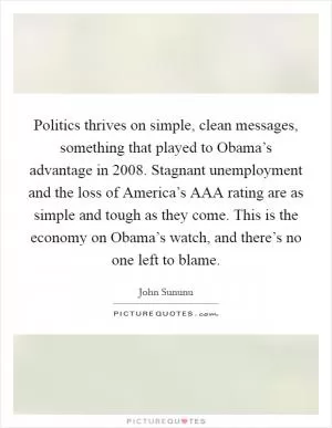 Politics thrives on simple, clean messages, something that played to Obama’s advantage in 2008. Stagnant unemployment and the loss of America’s AAA rating are as simple and tough as they come. This is the economy on Obama’s watch, and there’s no one left to blame Picture Quote #1