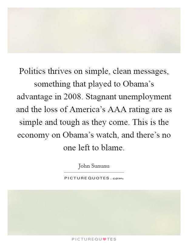 Politics thrives on simple, clean messages, something that played to Obama's advantage in 2008. Stagnant unemployment and the loss of America's AAA rating are as simple and tough as they come. This is the economy on Obama's watch, and there's no one left to blame. Picture Quote #1