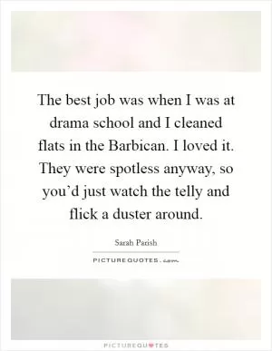 The best job was when I was at drama school and I cleaned flats in the Barbican. I loved it. They were spotless anyway, so you’d just watch the telly and flick a duster around Picture Quote #1