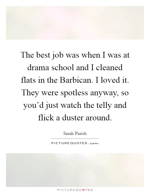 The best job was when I was at drama school and I cleaned flats in the Barbican. I loved it. They were spotless anyway, so you'd just watch the telly and flick a duster around. Picture Quote #1