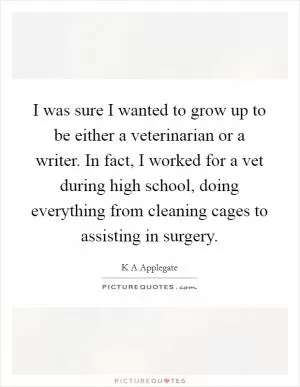 I was sure I wanted to grow up to be either a veterinarian or a writer. In fact, I worked for a vet during high school, doing everything from cleaning cages to assisting in surgery Picture Quote #1
