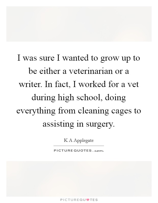 I was sure I wanted to grow up to be either a veterinarian or a writer. In fact, I worked for a vet during high school, doing everything from cleaning cages to assisting in surgery. Picture Quote #1