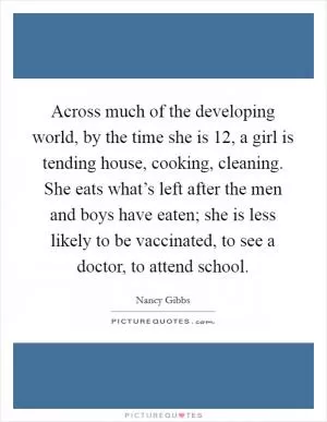 Across much of the developing world, by the time she is 12, a girl is tending house, cooking, cleaning. She eats what’s left after the men and boys have eaten; she is less likely to be vaccinated, to see a doctor, to attend school Picture Quote #1