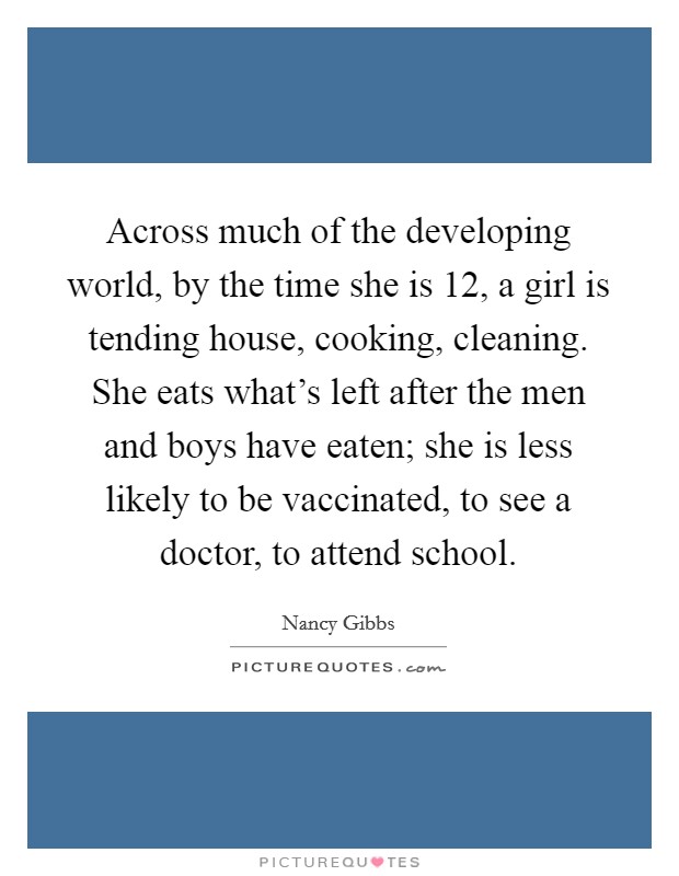 Across much of the developing world, by the time she is 12, a girl is tending house, cooking, cleaning. She eats what's left after the men and boys have eaten; she is less likely to be vaccinated, to see a doctor, to attend school. Picture Quote #1