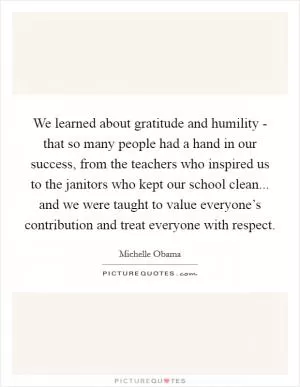 We learned about gratitude and humility - that so many people had a hand in our success, from the teachers who inspired us to the janitors who kept our school clean... and we were taught to value everyone’s contribution and treat everyone with respect Picture Quote #1