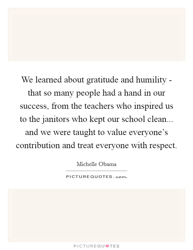 We learned about gratitude and humility - that so many people had a hand in our success, from the teachers who inspired us to the janitors who kept our school clean... and we were taught to value everyone's contribution and treat everyone with respect. Picture Quote #1