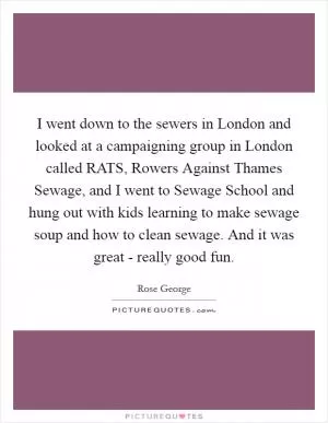 I went down to the sewers in London and looked at a campaigning group in London called RATS, Rowers Against Thames Sewage, and I went to Sewage School and hung out with kids learning to make sewage soup and how to clean sewage. And it was great - really good fun Picture Quote #1