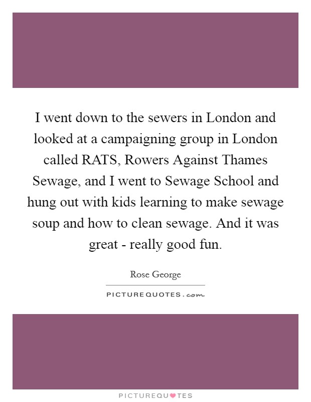 I went down to the sewers in London and looked at a campaigning group in London called RATS, Rowers Against Thames Sewage, and I went to Sewage School and hung out with kids learning to make sewage soup and how to clean sewage. And it was great - really good fun. Picture Quote #1