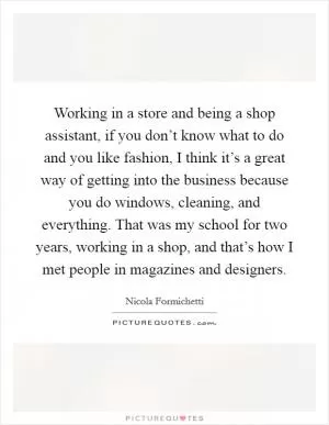 Working in a store and being a shop assistant, if you don’t know what to do and you like fashion, I think it’s a great way of getting into the business because you do windows, cleaning, and everything. That was my school for two years, working in a shop, and that’s how I met people in magazines and designers Picture Quote #1