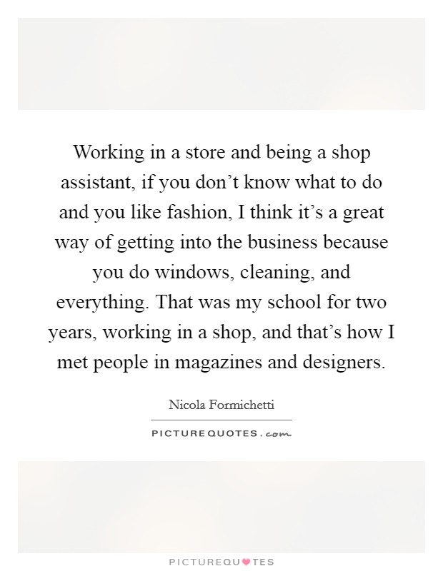 Working in a store and being a shop assistant, if you don't know what to do and you like fashion, I think it's a great way of getting into the business because you do windows, cleaning, and everything. That was my school for two years, working in a shop, and that's how I met people in magazines and designers. Picture Quote #1
