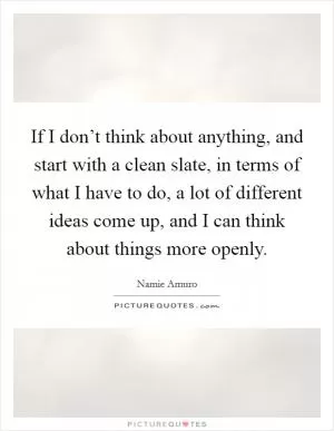 If I don’t think about anything, and start with a clean slate, in terms of what I have to do, a lot of different ideas come up, and I can think about things more openly Picture Quote #1