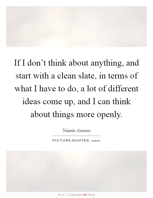 If I don't think about anything, and start with a clean slate, in terms of what I have to do, a lot of different ideas come up, and I can think about things more openly. Picture Quote #1